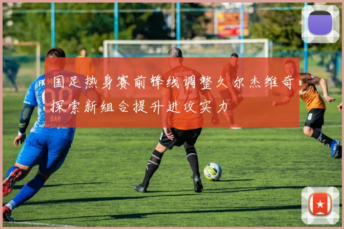 国足热身赛前锋线调整久尔杰维奇探索新组合提升进攻实力