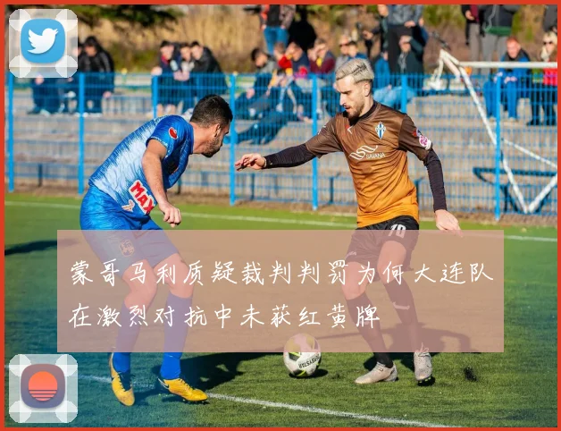 蒙哥马利质疑裁判判罚为何大连队在激烈对抗中未获红黄牌