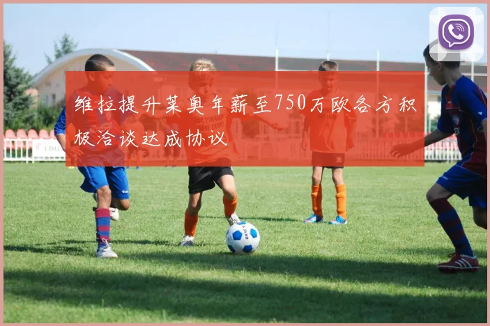 维拉提升莱奥年薪至750万欧各方积极洽谈达成协议