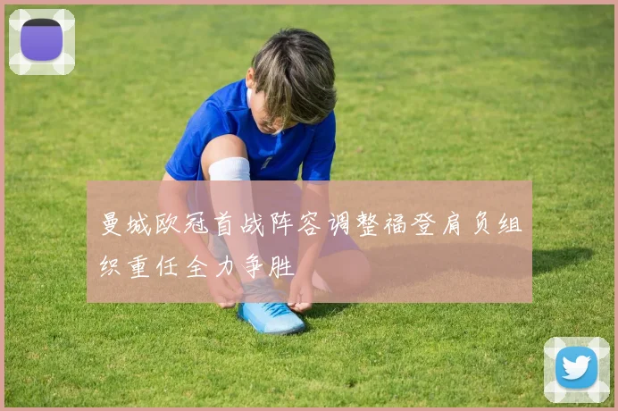 曼城欧冠首战阵容调整福登肩负组织重任全力争胜