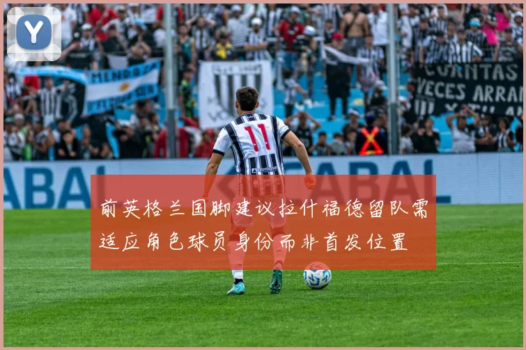 前英格兰国脚建议拉什福德留队需适应角色球员身份而非首发位置