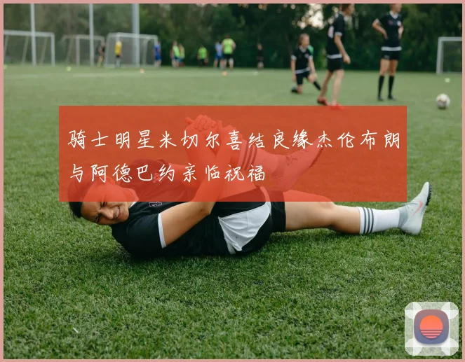 骑士明星米切尔喜结良缘杰伦布朗与阿德巴约亲临祝福